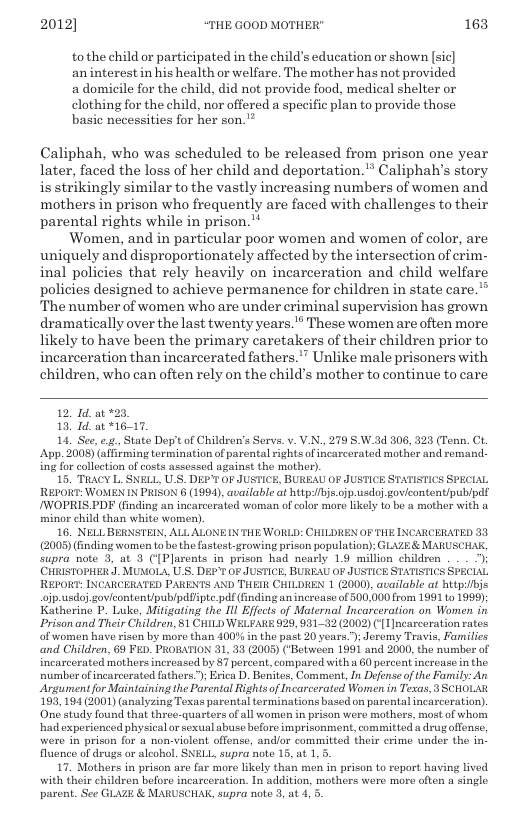 2012] “THE GOOD MOTHER" 163  tothe child or participated in the child’s education or shown [sic] an interest in his health or welfare. The mother has not provided a domicile for the child, did not provide food, medical shelter or clothing for the child, nor offered a specific plan to provide those basic necessities for her son.’”  Caliphah, who was scheduled to be released from prison one year later, faced the loss of her child and deportation." Caliphah’s story is strikingly similar to the vastly increasing numbers of women and mothers in prison who frequently are faced with challenges to their parental rights while in prison.™  Women, and in particular poor women and women of color, are uniquely and disproportionately affected by the intersection of crim.- inal policies that rely heavily on incarceration and child welfare policies designed to achieve permanence for children in state care.” “The number of women who are under criminal supervision has grown dramatically over the last twenty years." These women are often more likely to have been the primary caretakers of their children prior to incarceration than incarcerated fathers.” Unlike male prisoners with children, who can often rely on the child’s mother to continue to care  12, 1d.at 23  18, Id. ot *16-17.  14, See, e State Dopit of Children’s Serva. v. V.N, 279 SW.3d 806, 323 (Tenn. CL. App. 3008) (afirming termination of parental rights of incarcerated mother and remand. ing for clleetion of costs assessed against the mother).  15. TRACY L. SNELL, U_S. DEF’T OF JUSTICE, BURFAU OF JUSTICE STATISTICS SPECIAL REPORT: WOMEN IN PRIEON 6 (1994), available at http/bjs.ojp.usdoj govicontent/publpd! /WOPRIS PDF (inding an incarcerated woman of color more Likely to be a mother with o minor child than white women),  16. NELLBERNSTEIN, ALL ALONEIN THE WORLD: CHILDREN OF THE INCARCERATED 33 (2005) (nding women o he the fastest-growing prison population); GLVZE& MARUSCHAR, supra note 3, at 3 ({Plarents in prison had nearly 19 million children . . 7) CHRISTOPHER.J. MUNOLA, U S. DEP OF JUSTICE, BUREAU OF JUSTICE STATISTICS SPECIAL REPORT: INCARCERATED PARENTS AND THER CHILDREN 1 (2000), available at hitpi/bis ojp.usdoj govicontent/pub/pdTipte pdf (fnding an increase of 500,000 from 1991 to 1999); Katherine P. Luke, Mitigating the 11l Effects of Maternal Incarceration on Women in Prison and Their Children, 1 CHILD WELFARE 929, 93132 (2002) ({1 Incarceration rates of women have risen by moro than 400% in the past 20 years.”); Jeromy Travis, Families and Children, 69 FED_ PROBATION 31, 33 (2005) (‘Between 1991 and 2000, the number of incarcerated mothers increased by 87 porcent, compared with s 60 percont increaso n the. number ofincarcerated fathers.); Erica D. Bonites, Comment, In Defense of the Family: An Argument for Maintaining the Parenial Rightsof Incarcerated Women in Texas, 3 SCHOLAR 193, 194(2001) (analyzing Texas parental erminations based on parental incarceration). One study found that three-quarters of all women i prison were mothers, most o whom had experienced physical o sexual abuse before imprisonment, committed a drugoffense, were in prison for a non-violent offense, andlor committed their crime under the in. fluence of drugs or alcohol. SNELL, supra note 15, at 1,5.  17 Mothers in prison are far moro likely than men in prison o roport having lived with their children before incarceration. In addition, mothers were more often a single parent. See GLAZE & MARUSCHAK, supra note 3, at 4, 5.  